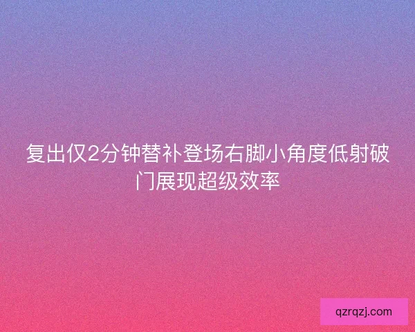 复出仅2分钟替补登场右脚小角度低射破门展现超级效率