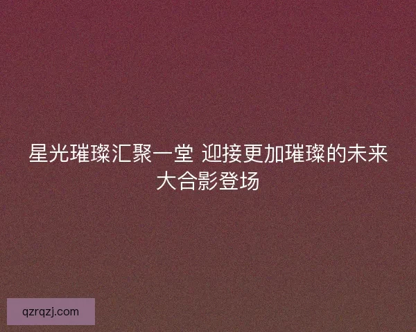 星光璀璨汇聚一堂 迎接更加璀璨的未来大合影登场