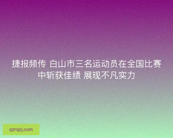 捷报频传 白山市三名运动员在全国比赛中斩获佳绩 展现不凡实力
