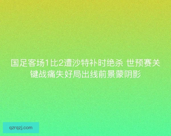 国足客场1比2遭沙特补时绝杀 世预赛关键战痛失好局出线前景蒙阴影