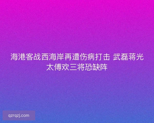 海港客战西海岸再遭伤病打击 武磊蒋光太傅欢三将恐缺阵
