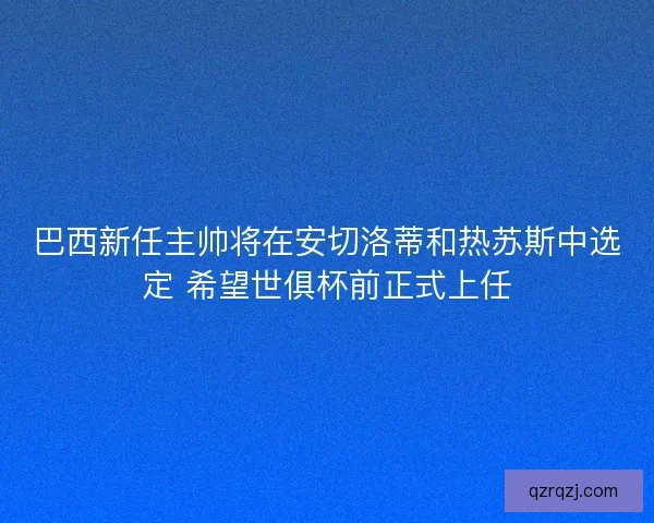 巴西新任主帅将在安切洛蒂和热苏斯中选定 希望世俱杯前正式上任