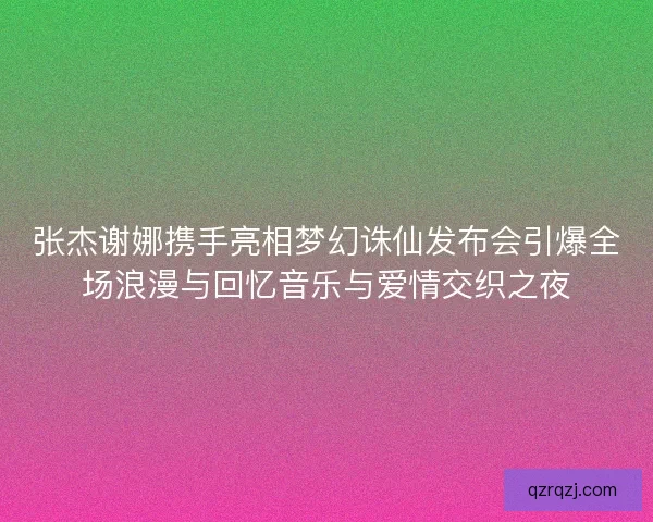 张杰谢娜携手亮相梦幻诛仙发布会引爆全场浪漫与回忆音乐与爱情交织之夜