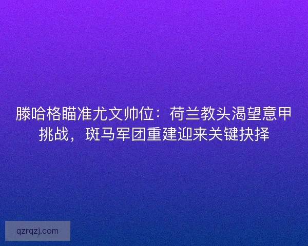 滕哈格瞄准尤文帅位：荷兰教头渴望意甲挑战，斑马军团重建迎来关键抉择