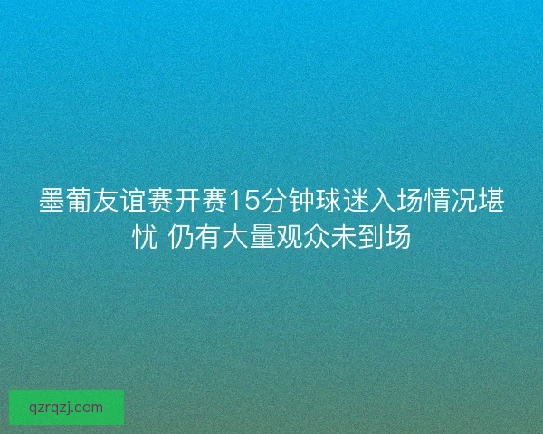 墨葡友谊赛开赛15分钟球迷入场情况堪忧 仍有大量观众未到场