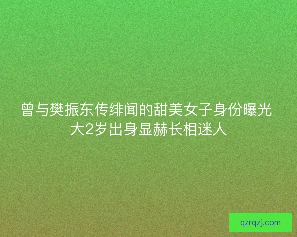 曾与樊振东传绯闻的甜美女子身份曝光 大2岁出身显赫长相迷人