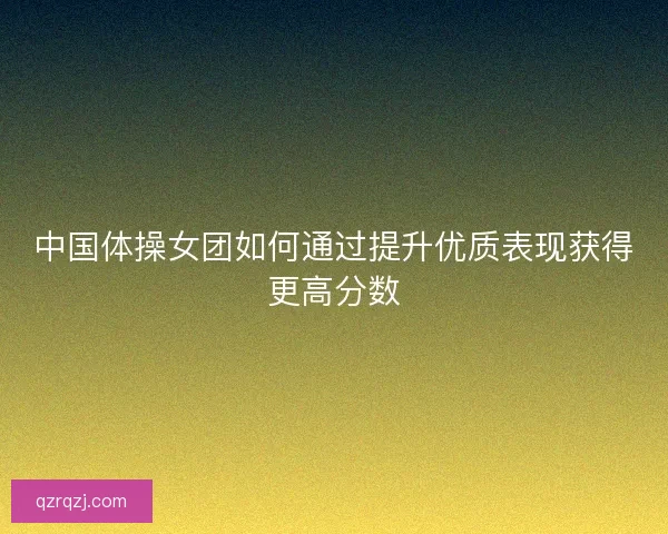 中国体操女团如何通过提升优质表现获得更高分数