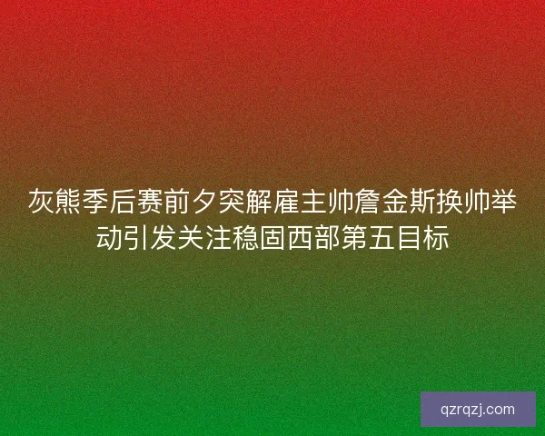 灰熊季后赛前夕突解雇主帅詹金斯换帅举动引发关注稳固西部第五目标