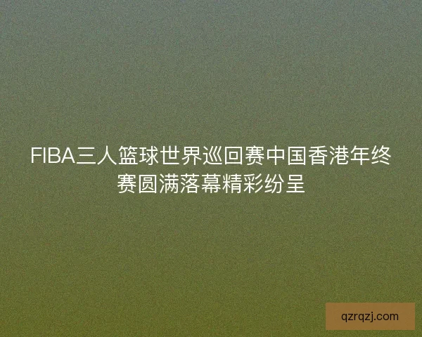 FIBA三人篮球世界巡回赛中国香港年终赛圆满落幕精彩纷呈