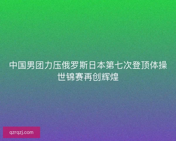 中国男团力压俄罗斯日本第七次登顶体操世锦赛再创辉煌