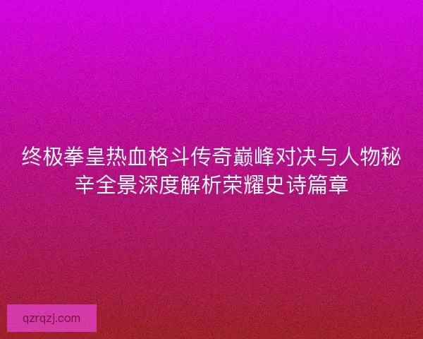 终极拳皇热血格斗传奇巅峰对决与人物秘辛全景深度解析荣耀史诗篇章