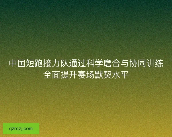 中国短跑接力队通过科学磨合与协同训练全面提升赛场默契水平