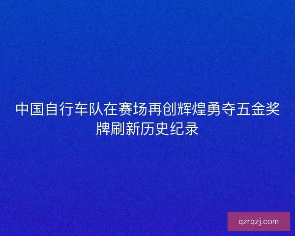 中国自行车队在赛场再创辉煌勇夺五金奖牌刷新历史纪录