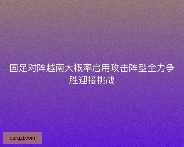 国足对阵越南大概率启用攻击阵型全力争胜迎接挑战