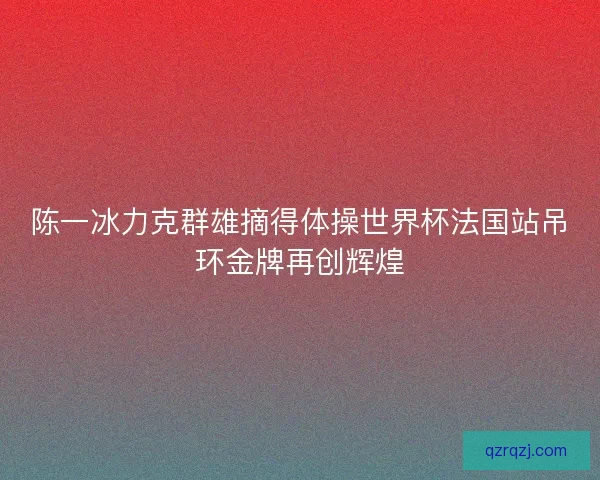 陈一冰力克群雄摘得体操世界杯法国站吊环金牌再创辉煌