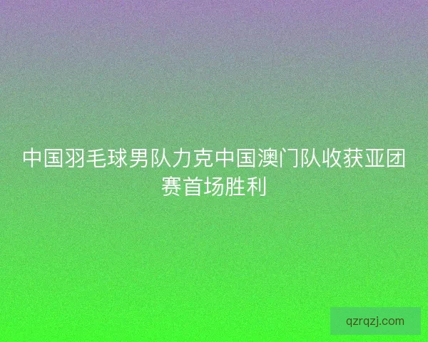 中国羽毛球男队力克中国澳门队收获亚团赛首场胜利