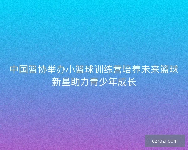 中国篮协举办小篮球训练营培养未来篮球新星助力青少年成长