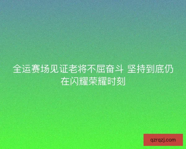 全运赛场见证老将不屈奋斗 坚持到底仍在闪耀荣耀时刻 全运赛场见证老将不屈奋斗 坚持到底仍在闪耀荣耀时刻