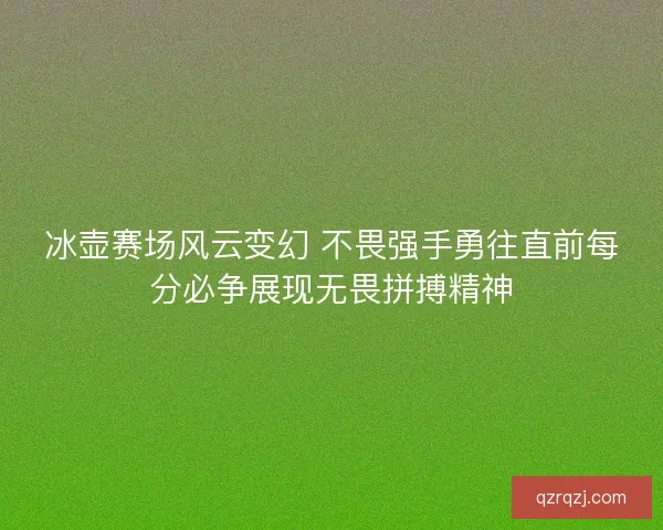 冰壶赛场风云变幻 不畏强手勇往直前每分必争展现无畏拼搏精神
