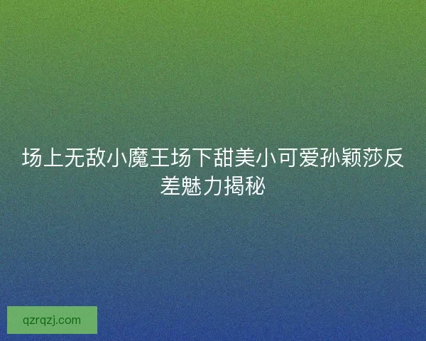 场上无敌小魔王场下甜美小可爱孙颖莎反差魅力揭秘